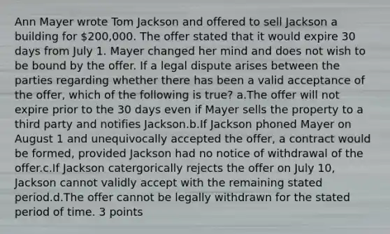 Ann Mayer wrote Tom Jackson and offered to sell Jackson a building for 200,000. The offer stated that it would expire 30 days from July 1. Mayer changed her mind and does not wish to be bound by the offer. If a legal dispute arises between the parties regarding whether there has been a valid acceptance of the offer, which of the following is true? a.The offer will not expire prior to the 30 days even if Mayer sells the property to a third party and notifies Jackson.b.If Jackson phoned Mayer on August 1 and unequivocally accepted the offer, a contract would be formed, provided Jackson had no notice of withdrawal of the offer.c.If Jackson catergorically rejects the offer on July 10, Jackson cannot validly accept with the remaining stated period.d.The offer cannot be legally withdrawn for the stated period of time. 3 points