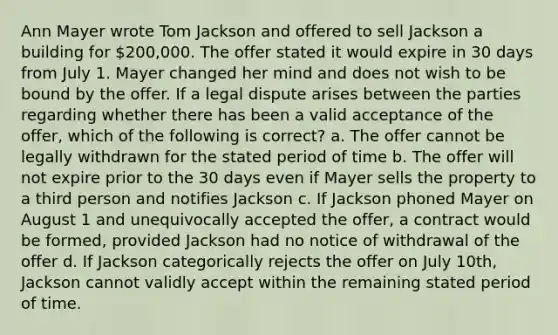 Ann Mayer wrote Tom Jackson and offered to sell Jackson a building for 200,000. The offer stated it would expire in 30 days from July 1. Mayer changed her mind and does not wish to be bound by the offer. If a legal dispute arises between the parties regarding whether there has been a valid acceptance of the offer, which of the following is correct? a. The offer cannot be legally withdrawn for the stated period of time b. The offer will not expire prior to the 30 days even if Mayer sells the property to a third person and notifies Jackson c. If Jackson phoned Mayer on August 1 and unequivocally accepted the offer, a contract would be formed, provided Jackson had no notice of withdrawal of the offer d. If Jackson categorically rejects the offer on July 10th, Jackson cannot validly accept within the remaining stated period of time.