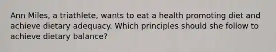 Ann Miles, a triathlete, wants to eat a health promoting diet and achieve dietary adequacy. Which principles should she follow to achieve dietary balance?