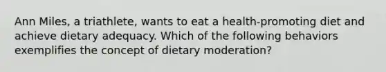 Ann Miles, a triathlete, wants to eat a health-promoting diet and achieve dietary adequacy. Which of the following behaviors exemplifies the concept of dietary moderation?