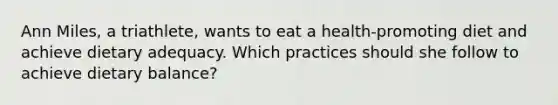 Ann Miles, a triathlete, wants to eat a health-promoting diet and achieve dietary adequacy. Which practices should she follow to achieve dietary balance?