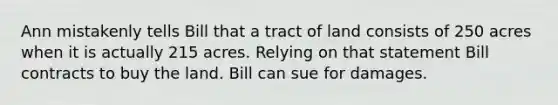 Ann mistakenly tells Bill that a tract of land consists of 250 acres when it is actually 215 acres. Relying on that statement Bill contracts to buy the land. Bill can sue for damages.