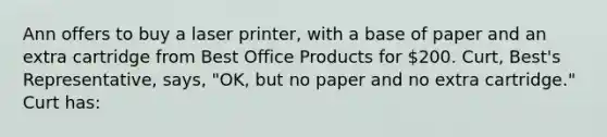 Ann offers to buy a laser printer, with a base of paper and an extra cartridge from Best Office Products for 200. Curt, Best's Representative, says, "OK, but no paper and no extra cartridge." Curt has: