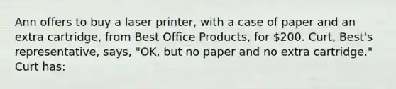 Ann offers to buy a laser printer, with a case of paper and an extra cartridge, from Best Office Products, for 200. Curt, Best's representative, says, "OK, but no paper and no extra cartridge." Curt has: