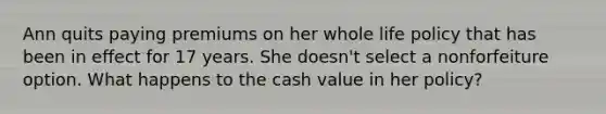 Ann quits paying premiums on her whole life policy that has been in effect for 17 years. She doesn't select a nonforfeiture option. What happens to the cash value in her policy?