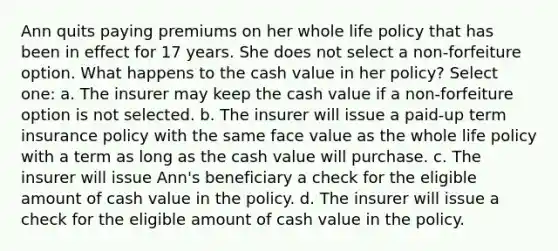 Ann quits paying premiums on her whole life policy that has been in effect for 17 years. She does not select a non-forfeiture option. What happens to the cash value in her policy? Select one: a. The insurer may keep the cash value if a non-forfeiture option is not selected. b. The insurer will issue a paid-up term insurance policy with the same face value as the whole life policy with a term as long as the cash value will purchase. c. The insurer will issue Ann's beneficiary a check for the eligible amount of cash value in the policy. d. The insurer will issue a check for the eligible amount of cash value in the policy.