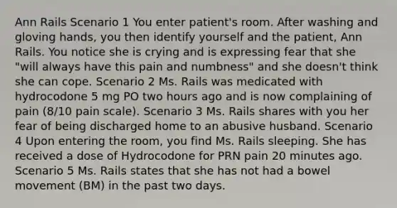 Ann Rails Scenario 1 You enter patient's room. After washing and gloving hands, you then identify yourself and the patient, Ann Rails. You notice she is crying and is expressing fear that she "will always have this pain and numbness" and she doesn't think she can cope. Scenario 2 Ms. Rails was medicated with hydrocodone 5 mg PO two hours ago and is now complaining of pain (8/10 pain scale). Scenario 3 Ms. Rails shares with you her fear of being discharged home to an abusive husband. Scenario 4 Upon entering the room, you find Ms. Rails sleeping. She has received a dose of Hydrocodone for PRN pain 20 minutes ago. Scenario 5 Ms. Rails states that she has not had a bowel movement (BM) in the past two days.