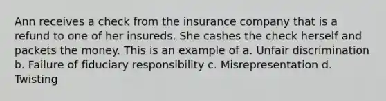 Ann receives a check from the insurance company that is a refund to one of her insureds. She cashes the check herself and packets the money. This is an example of a. Unfair discrimination b. Failure of fiduciary responsibility c. Misrepresentation d. Twisting