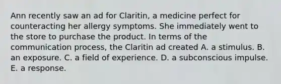 Ann recently saw an ad for Claritin, a medicine perfect for counteracting her allergy symptoms. She immediately went to the store to purchase the product. In terms of the communication process, the Claritin ad created A. a stimulus. B. an exposure. C. a field of experience. D. a subconscious impulse. E. a response.