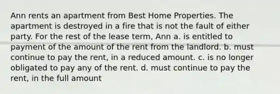 Ann rents an apartment from Best Home Properties. The apartment is destroyed in a fire that is not the fault of either party. For the rest of the lease term, Ann​ a. ​is entitled to payment of the amount of the rent from the landlord. b. ​must continue to pay the rent, in a reduced amount. c. ​is no longer obligated to pay any of the rent. d. ​must continue to pay the rent, in the full amount