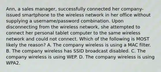 Ann, a sales manager, successfully connected her company-issued smartphone to the wireless network in her office without supplying a username/password combination. Upon disconnecting from the wireless network, she attempted to connect her personal tablet computer to the same wireless network and could not connect. Which of the following is MOST likely the reason? A. The company wireless is using a MAC filter. B. The company wireless has SSID broadcast disabled. C. The company wireless is using WEP. D. The company wireless is using WPA2.