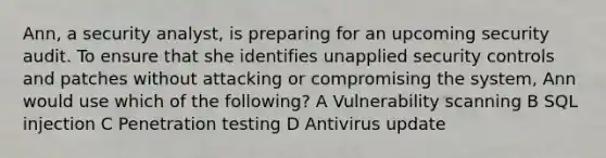 Ann, a security analyst, is preparing for an upcoming security audit. To ensure that she identifies unapplied security controls and patches without attacking or compromising the system, Ann would use which of the following? A Vulnerability scanning B SQL injection C Penetration testing D Antivirus update