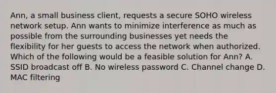 Ann, a small business client, requests a secure SOHO wireless network setup. Ann wants to minimize interference as much as possible from the surrounding businesses yet needs the flexibility for her guests to access the network when authorized. Which of the following would be a feasible solution for Ann? A. SSID broadcast off B. No wireless password C. Channel change D. MAC filtering