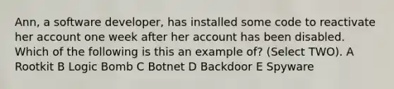 Ann, a software developer, has installed some code to reactivate her account one week after her account has been disabled. Which of the following is this an example of? (Select TWO). A Rootkit B Logic Bomb C Botnet D Backdoor E Spyware