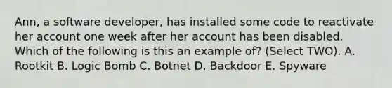 Ann, a software developer, has installed some code to reactivate her account one week after her account has been disabled. Which of the following is this an example of? (Select TWO). A. Rootkit B. Logic Bomb C. Botnet D. Backdoor E. Spyware