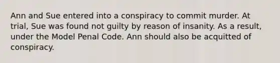 Ann and Sue entered into a conspiracy to commit murder. At trial, Sue was found not guilty by reason of insanity. As a result, under the Model Penal Code. Ann should also be acquitted of conspiracy.