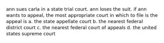 ann sues carla in a state trial court. ann loses the suit. if ann wants to appeal, the most appropriate court in which to file is the appeal is a. the state appellate court b. the nearest federal district court c. the nearest federal court of appeals d. the united states supreme court