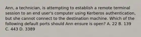 Ann, a technician, is attempting to establish a remote terminal session to an end user's computer using Kerberos authentication, but she cannot connect to the destination machine. Which of the following default ports should Ann ensure is open? A. 22 B. 139 C. 443 D. 3389