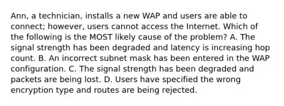 Ann, a technician, installs a new WAP and users are able to connect; however, users cannot access the Internet. Which of the following is the MOST likely cause of the problem? A. The signal strength has been degraded and latency is increasing hop count. B. An incorrect subnet mask has been entered in the WAP configuration. C. The signal strength has been degraded and packets are being lost. D. Users have specified the wrong encryption type and routes are being rejected.