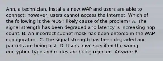 Ann, a technician, installs a new WAP and users are able to connect; however, users cannot access the Internet. Which of the following is the MOST likely cause of the problem? A. The signal strength has been degraded and latency is increasing hop count. B. An incorrect subnet mask has been entered in the WAP configuration. C. The signal strength has been degraded and packets are being lost. D. Users have specified the wrong encryption type and routes are being rejected. Answer: B