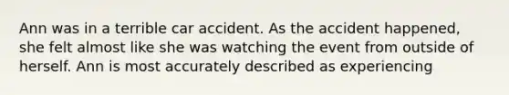 Ann was in a terrible car accident. As the accident happened, she felt almost like she was watching the event from outside of herself. Ann is most accurately described as experiencing