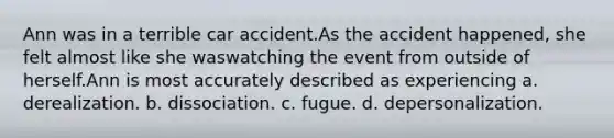 Ann was in a terrible car accident.As the accident happened, she felt almost like she waswatching the event from outside of herself.Ann is most accurately described as experiencing a. derealization. b. dissociation. c. fugue. d. depersonalization.