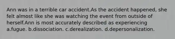 Ann was in a terrible car accident.As the accident happened, she felt almost like she was watching the event from outside of herself.Ann is most accurately described as experiencing a.fugue. b.dissociation. c.derealization. d.depersonalization.