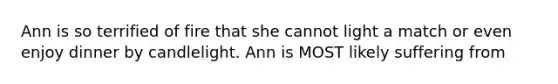 ​Ann is so terrified of fire that she cannot light a match or even enjoy dinner by candlelight. Ann is MOST likely suffering from