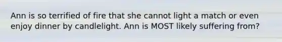 Ann is so terrified of fire that she cannot light a match or even enjoy dinner by candlelight. Ann is MOST likely suffering from?