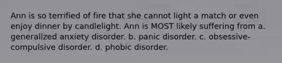 Ann is so terrified of fire that she cannot light a match or even enjoy dinner by candlelight. Ann is MOST likely suffering from a. generalized anxiety disorder. b. panic disorder. c. obsessive-compulsive disorder. d. phobic disorder.