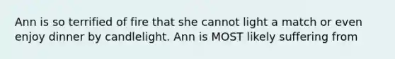 Ann is so terrified of fire that she cannot light a match or even enjoy dinner by candlelight. Ann is MOST likely suffering from