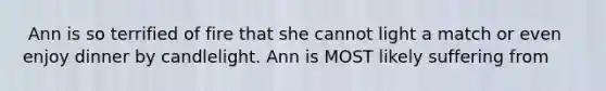 ​ Ann is so terrified of fire that she cannot light a match or even enjoy dinner by candlelight. Ann is MOST likely suffering from