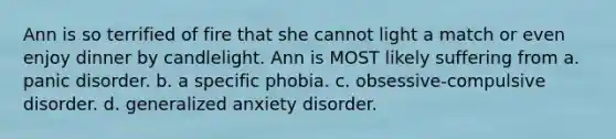 Ann is so terrified of fire that she cannot light a match or even enjoy dinner by candlelight. Ann is MOST likely suffering from a. panic disorder. b. a specific phobia. c. obsessive-compulsive disorder. d. generalized anxiety disorder.