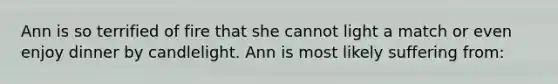 Ann is so terrified of fire that she cannot light a match or even enjoy dinner by candlelight. Ann is most likely suffering from: