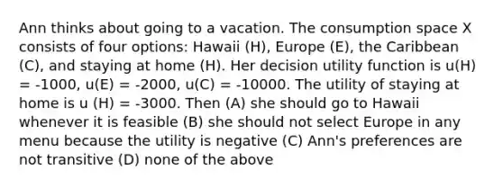 Ann thinks about going to a vacation. The consumption space X consists of four options: Hawaii (H), Europe (E), the Caribbean (C), and staying at home (H). Her decision utility function is u(H) = -1000, u(E) = -2000, u(C) = -10000. The utility of staying at home is u (H) = -3000. Then (A) she should go to Hawaii whenever it is feasible (B) she should not select Europe in any menu because the utility is negative (C) Ann's preferences are not transitive (D) none of the above