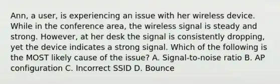 Ann, a user, is experiencing an issue with her wireless device. While in the conference area, the wireless signal is steady and strong. However, at her desk the signal is consistently dropping, yet the device indicates a strong signal. Which of the following is the MOST likely cause of the issue? A. Signal-to-noise ratio B. AP configuration C. Incorrect SSID D. Bounce