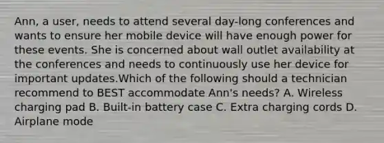 Ann, a user, needs to attend several day-long conferences and wants to ensure her mobile device will have enough power for these events. She is concerned about wall outlet availability at the conferences and needs to continuously use her device for important updates.Which of the following should a technician recommend to BEST accommodate Ann's needs? A. Wireless charging pad B. Built-in battery case C. Extra charging cords D. Airplane mode