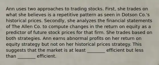 Ann uses two approaches to trading stocks. First, she trades on what she believes is a repetitive pattern as seen in Dotson Co.'s historical prices. Secondly, she analyzes the financial statements of The Allen Co. to compute changes in the return on equity as a predictor of future stock prices for that firm. She trades based on both strategies. Ann earns abnormal profits on her return on equity strategy but not on her historical prices strategy. This suggests that the market is at least ________ efficient but less than ________ efficient.