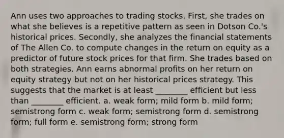 Ann uses two approaches to trading stocks. First, she trades on what she believes is a repetitive pattern as seen in Dotson Co.'s historical prices. Secondly, she analyzes the financial statements of The Allen Co. to compute changes in the return on equity as a predictor of future stock prices for that firm. She trades based on both strategies. Ann earns abnormal profits on her return on equity strategy but not on her historical prices strategy. This suggests that the market is at least ________ efficient but less than ________ efficient. a. weak form; mild form b. mild form; semistrong form c. weak form; semistrong form d. semistrong form; full form e. semistrong form; strong form