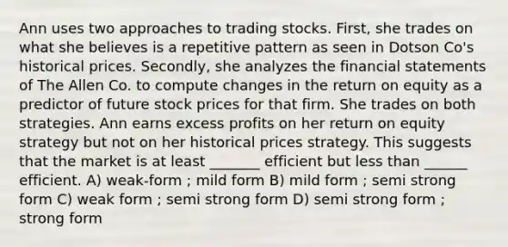 Ann uses two approaches to trading stocks. First, she trades on what she believes is a repetitive pattern as seen in Dotson Co's historical prices. Secondly, she analyzes the financial statements of The Allen Co. to compute changes in the return on equity as a predictor of future stock prices for that firm. She trades on both strategies. Ann earns excess profits on her return on equity strategy but not on her historical prices strategy. This suggests that the market is at least _______ efficient but less than ______ efficient. A) weak-form ; mild form B) mild form ; semi strong form C) weak form ; semi strong form D) semi strong form ; strong form