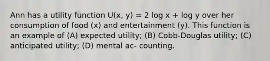 Ann has a utility function U(x, y) = 2 log x + log y over her consumption of food (x) and entertainment (y). This function is an example of (A) expected utility; (B) Cobb-Douglas utility; (C) anticipated utility; (D) mental ac- counting.