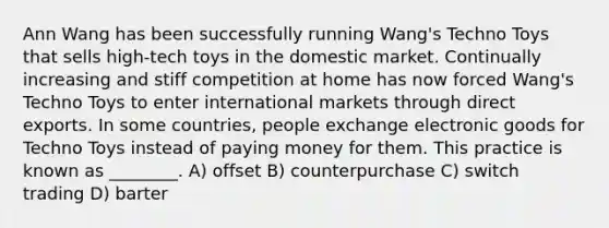 Ann Wang has been successfully running Wang's Techno Toys that sells high-tech toys in the domestic market. Continually increasing and stiff competition at home has now forced Wang's Techno Toys to enter international markets through direct exports. In some countries, people exchange electronic goods for Techno Toys instead of paying money for them. This practice is known as ________. A) offset B) counterpurchase C) switch trading D) barter