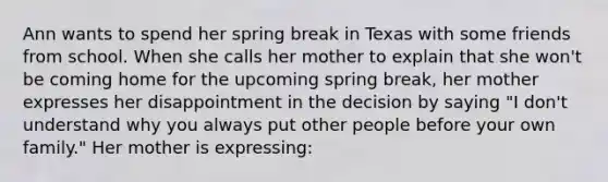 Ann wants to spend her spring break in Texas with some friends from school. When she calls her mother to explain that she won't be coming home for the upcoming spring break, her mother expresses her disappointment in the decision by saying "I don't understand why you always put other people before your own family." Her mother is expressing: