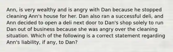 Ann, is very wealthy and is angry with Dan because he stopped cleaning Ann's house for her. Dan also ran a successful deli, and Ann decided to open a deli next door to Dan's shop solely to run Dan out of business because she was angry over the cleaning situation. Which of the following is a correct statement regarding Ann's liability, if any, to Dan?