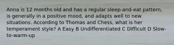 Anna is 12 months old and has a regular sleep-and-eat pattern, is generally in a positive mood, and adapts well to new situations. According to Thomas and Chess, what is her temperament style? A Easy B Undifferentiated C Difficult D Slow-to-warm-up