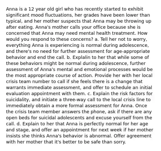 Anna is a 12 year old girl who has recently started to exhibit significant mood fluctuations, her grades have been lower than typical, and her mother suspects that Anna may be throwing up after eating. Anna's mother calls your office because she is concerned that Anna may need mental health treatment. How would you respond to these concerns? a. Tell her not to worry, everything Anna is experiencing is normal during adolescence, and there's no need for further assessment for age-appropriate behavior and end the call. b. Explalin to her that while some of these behaviors might be normal during adolescence, further assessment of Anna's mental and emotional processes would be the most appropriate course of action. Provide her with her local crisis team number to call if she feels there is a change that warrants immediate assessment, and offer to schedule an initial evaluation appointment with them. c. Explain the risk factors for suicidality, and initiate a three-way call to the local crisis line to immediately obtain a more formal assessment for Anna. Once the crisis team member answers the phone, ask if there are any open beds for suicidal adolescents and excuse yourself from the call. d. Explain to her that Anna is perfectly normal for her age and stage, and offer an appointment for next week if her mother insists she thinks Anna's behavior is abnormal. Offer agreement with her mother that it's better to be safe than sorry.