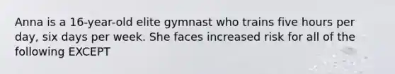 Anna is a 16-year-old elite gymnast who trains five hours per day, six days per week. She faces increased risk for all of the following EXCEPT