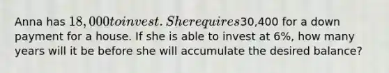 Anna has 18,000 to invest. She requires30,400 for a down payment for a house. If she is able to invest at 6%, how many years will it be before she will accumulate the desired balance?