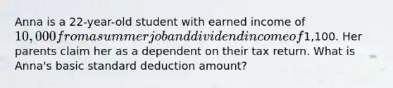 Anna is a 22-year-old student with earned income of 10,000 from a summer job and dividend income of1,100. Her parents claim her as a dependent on their tax return. What is Anna's basic standard deduction amount?