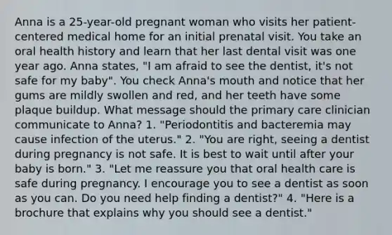 Anna is a 25-year-old pregnant woman who visits her patient-centered medical home for an initial prenatal visit. You take an oral health history and learn that her last dental visit was one year ago. Anna states, "I am afraid to see the dentist, it's not safe for my baby". You check Anna's mouth and notice that her gums are mildly swollen and red, and her teeth have some plaque buildup. What message should the primary care clinician communicate to Anna? 1. "Periodontitis and bacteremia may cause infection of the uterus." 2. "You are right, seeing a dentist during pregnancy is not safe. It is best to wait until after your baby is born." 3. "Let me reassure you that oral health care is safe during pregnancy. I encourage you to see a dentist as soon as you can. Do you need help finding a dentist?" 4. "Here is a brochure that explains why you should see a dentist."